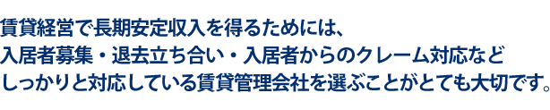 賃貸経営で長期安定収入を得るためには、入居者募集・退去立ち合い・入居者からのクレーム対応などしっかりと対応している賃貸管理会社を選ぶことがとても大切です。